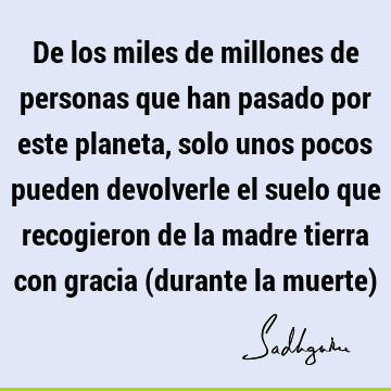 De los miles de millones de personas que han pasado por este planeta, solo unos pocos pueden devolverle el suelo que recogieron de la madre tierra con gracia (