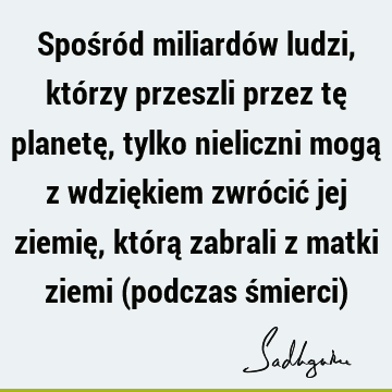 Spośród miliardów ludzi, którzy przeszli przez tę planetę, tylko nieliczni mogą z wdziękiem zwrócić jej ziemię, którą zabrali z matki ziemi (podczas śmierci)