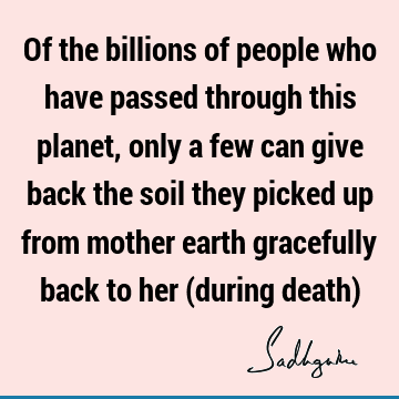 Of the billions of people who have passed through this planet, only a few can give back the soil they picked up from mother earth gracefully back to her (