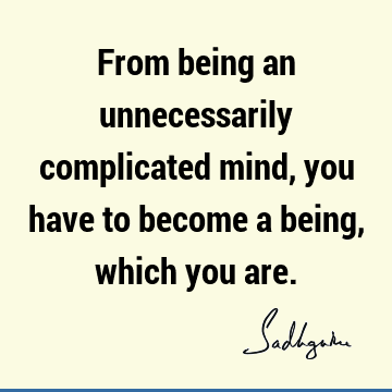From being an unnecessarily complicated mind, you have to become a being, which you