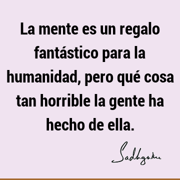 La mente es un regalo fantástico para la humanidad, pero qué cosa tan horrible la gente ha hecho de