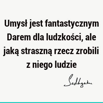 Umysł jest fantastycznym Darem dla ludzkości, ale jaką straszną rzecz zrobili z niego