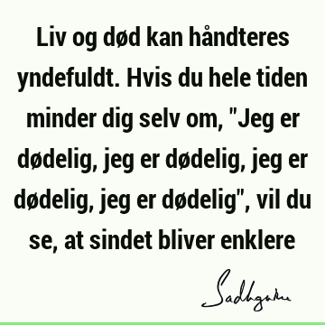 Liv og død kan håndteres yndefuldt. Hvis du hele tiden minder dig selv om, "Jeg er dødelig, jeg er dødelig, jeg er dødelig, jeg er dødelig", vil du se, at