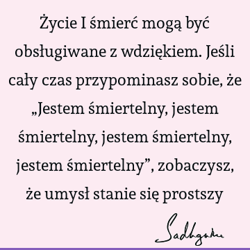 Życie i śmierć mogą być obsługiwane z wdziękiem. Jeśli cały czas przypominasz sobie, że „Jestem śmiertelny, jestem śmiertelny, jestem śmiertelny, jestem ś