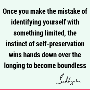 Once you make the mistake of identifying yourself with something limited, the instinct of self-preservation wins hands down over the longing to become