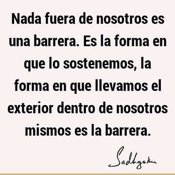 Nada fuera de nosotros es una barrera. Es la forma en que lo sostenemos, la forma en que llevamos el exterior dentro de nosotros mismos es la