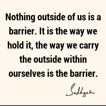 Nothing outside of us is a barrier. It is the way we hold it, the way we carry the outside within ourselves is the