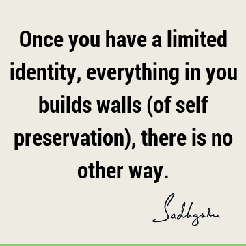 Once you have a limited identity, everything in you builds walls (of self preservation), there is no other