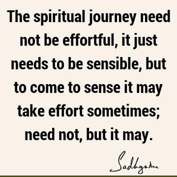 The spiritual journey need not be effortful, it just needs to be sensible, but to come to sense it may take effort sometimes; need not, but it