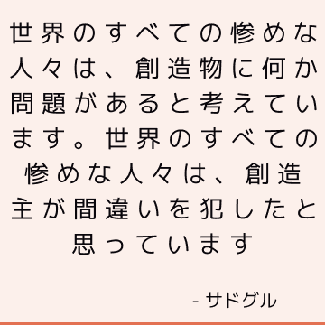 世界のすべての惨めな人々は、創造物に何か問題があると考えています。 世界のすべての惨めな人々は、創造主が間違いを犯したと思っています