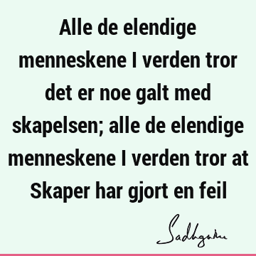 Alle de elendige menneskene i verden tror det er noe galt med skapelsen; alle de elendige menneskene i verden tror at Skaper har gjort en