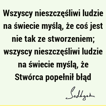 Wszyscy nieszczęśliwi ludzie na świecie myślą, że coś jest nie tak ze stworzeniem; wszyscy nieszczęśliwi ludzie na świecie myślą, że Stwórca popełnił błą