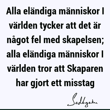 Alla eländiga människor i världen tycker att det är något fel med skapelsen; alla eländiga människor i världen tror att Skaparen har gjort ett