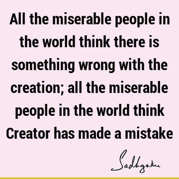 All the miserable people in the world think there is something wrong with the creation; all the miserable people in the world think Creator has made a