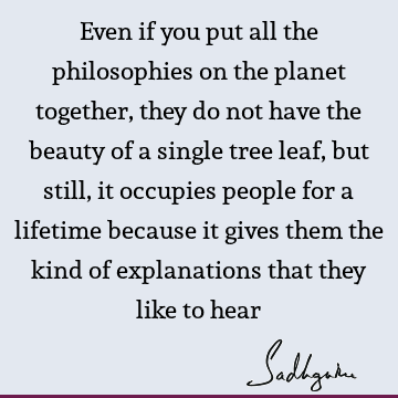 Even if you put all the philosophies on the planet together, they do not have the beauty of a single tree leaf, but still, it occupies people for a lifetime