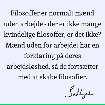 Filosoffer er normalt mænd uden arbejde - der er ikke mange kvindelige filosoffer, er det ikke? Mænd uden for arbejdet har en forklaring på deres arbejdsløshed,