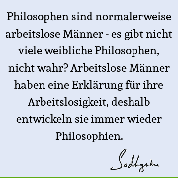 Philosophen sind normalerweise arbeitslose Männer - es gibt nicht viele weibliche Philosophen, nicht wahr? Arbeitslose Männer haben eine Erklärung für ihre A