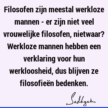 Filosofen zijn meestal werkloze mannen - er zijn niet veel vrouwelijke filosofen, nietwaar? Werkloze mannen hebben een verklaring voor hun werkloosheid, dus