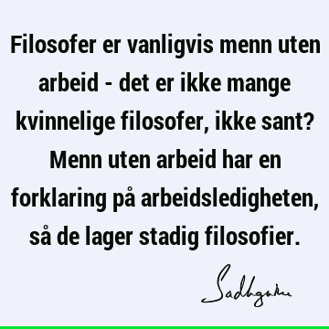 Filosofer er vanligvis menn uten arbeid - det er ikke mange kvinnelige filosofer, ikke sant? Menn uten arbeid har en forklaring på arbeidsledigheten, så de