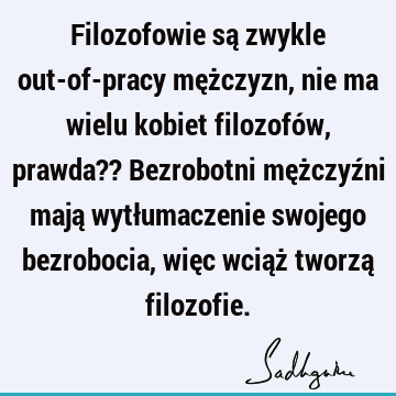 Filozofowie są zwykle out-of-pracy mężczyzn, nie ma wielu kobiet filozofów, prawda?? Bezrobotni mężczyźni mają wytłumaczenie swojego bezrobocia, więc wciąż