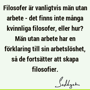 Filosofer är vanligtvis män utan arbete - det finns inte många kvinnliga filosofer, eller hur? Män utan arbete har en förklaring till sin arbetslöshet, så de