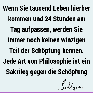 Wenn Sie tausend Leben hierher kommen und 24 Stunden am Tag aufpassen, werden Sie immer noch keinen winzigen Teil der Schöpfung kennen. Jede Art von P