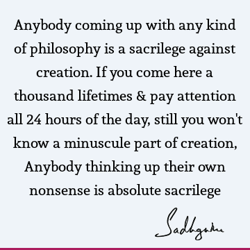 Anybody coming up with any kind of philosophy is a sacrilege against creation. If you come here a thousand lifetimes & pay attention all 24 hours of the day,