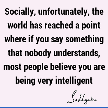 Socially, unfortunately, the world has reached a point where if you say something that nobody understands, most people believe you are being very