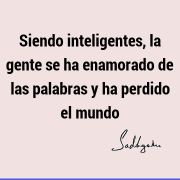 Siendo inteligentes, la gente se ha enamorado de las palabras y ha perdido el