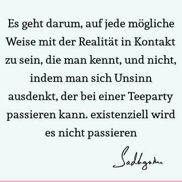 Es geht darum, auf jede mögliche Weise mit der Realität in Kontakt zu sein, die man kennt, und nicht, indem man sich Unsinn ausdenkt, der bei einer Teeparty