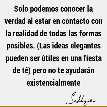 Solo podemos conocer la verdad al estar en contacto con la realidad de todas las formas posibles. (Las ideas elegantes pueden ser útiles en una fiesta de té)