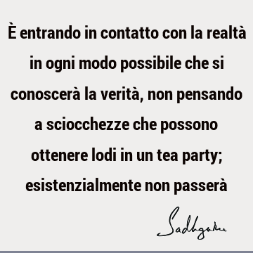 È entrando in contatto con la realtà in ogni modo possibile che si conoscerà la verità, non pensando a sciocchezze che possono ottenere lodi in un tea party;