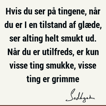 Hvis du ser på tingene, når du er i en tilstand af glæde, ser alting helt smukt ud. Når du er utilfreds, er kun visse ting smukke, visse ting er