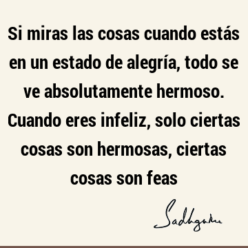 Si miras las cosas cuando estás en un estado de alegría, todo se ve absolutamente hermoso. Cuando eres infeliz, solo ciertas cosas son hermosas, ciertas cosas