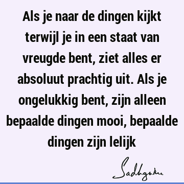 Als je naar de dingen kijkt terwijl je in een staat van vreugde bent, ziet alles er absoluut prachtig uit. Als je ongelukkig bent, zijn alleen bepaalde dingen