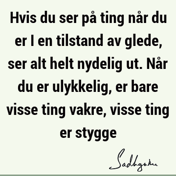 Hvis du ser på ting når du er i en tilstand av glede, ser alt helt nydelig ut. Når du er ulykkelig, er bare visse ting vakre, visse ting er