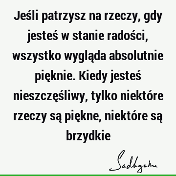 Jeśli patrzysz na rzeczy, gdy jesteś w stanie radości, wszystko wygląda absolutnie pięknie. Kiedy jesteś nieszczęśliwy, tylko niektóre rzeczy są piękne, niektó