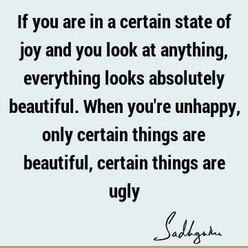 If you are in a certain state of joy and you look at anything, everything looks absolutely beautiful. When you