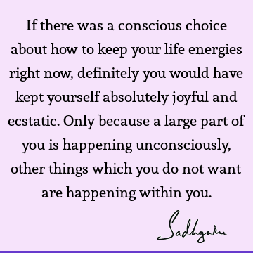 If there was a conscious choice about how to keep your life energies right now, definitely you would have kept yourself absolutely joyful and ecstatic. Only