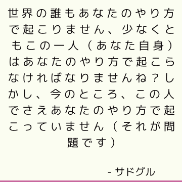 世界の誰もあなたのやり方で起こりません、少なくともこの一人（あなた自身）はあなたのやり方で起こらなければなりませんね？ しかし、今のところ、この人でさえあなたのやり方で起こっていません（それが問題です）