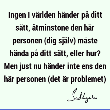 Ingen i världen händer på ditt sätt, åtminstone den här personen (dig själv) måste hända på ditt sätt, eller hur? Men just nu händer inte ens den här personen (