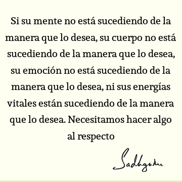 Si su mente no está sucediendo de la manera que lo desea, su cuerpo no está sucediendo de la manera que lo desea, su emoción no está sucediendo de la manera