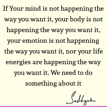 If Your mind is not happening the way you want it, your body is not happening the way you want it, your emotion is not happening the way you want it, nor your