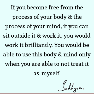 If you become free from the process of your body & the process of your mind, if you can sit outside it & work it, you would work it brilliantly. You would be