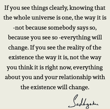 If you see things clearly, knowing that the whole universe is one, the way it is -not because somebody says so, because you see so -everything will change. If
