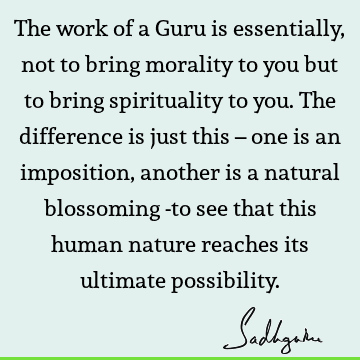 The work of a Guru is essentially, not to bring morality to you but to bring spirituality to you. The difference is just this – one is an imposition, another
