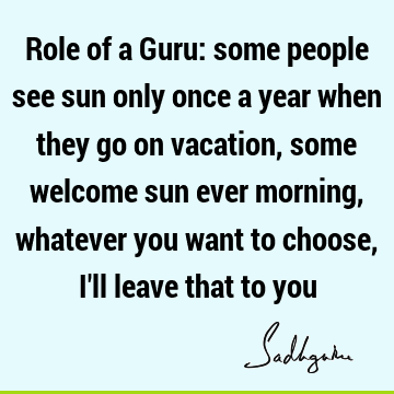 Role of a Guru: some people see sun only once a year when they go on vacation, some welcome sun ever morning, whatever you want to choose, I