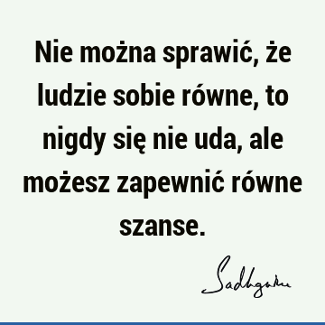 Nie można sprawić, że ludzie sobie równe, to nigdy się nie uda, ale możesz zapewnić równe