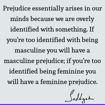 Prejudice essentially arises in our minds because we are overly identified with something. If you’re too identified with being masculine you will have a