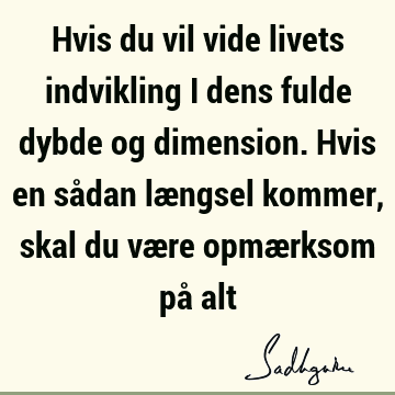 Hvis du vil vide livets indvikling i dens fulde dybde og dimension. Hvis en sådan længsel kommer, skal du være opmærksom på